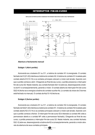 0004BA0104104 - ELETRICISTA INSTALADOR INDUSTRIAL
49
SENAI-PR
INTERRUPTOR FIM-DE-CURSOINTERRUPTOR FIM-DE-CURSO
INSTALACÃO DE PORTÃO ELÉTRICO COMANDADO POR INTERRUPTORES FIM-DE-CURSO E RELÊ TEMPORIZADOR
Abertura e fechamento manual
Estágio 1 (Abrir portão):
Acionando-se a botoeira S1 ou S’1, a bobina do contator K1 é energizada. O contato
fechado de K1(21-22) intertrava a bobina do contator K2. A bobina do contator K1 é selada pelo
contato aberto K1(13-14) e os contatos principais colocam o motor sob tensão, fazendo com
que o portão comece a abrir. Chegando ao fInal de seu curso, o portão pressiona o interruptor
fim-de-curso S2. Neste instante, seu contato fechado S2(1-2) abre-se, desenergizando a bobi-
na de K1 e conseqüentemente, parando o motor. O contato aberto do interruptor fim-de-curso
S2(3-4) fecha-se e energiza a bobina do contator auxiliar Ka. (o contato da chave de 3 bornes
está fechado no manual). O contato de Ka(13-14) fecha-se.
Estágio 2 (fechar portão):
Acionando-se a botoeira S1 ou S’1, a bobina do contator K2 é energizada. O contato
fechado de K2(21-22) intertrava a bobina do contator K1. A bobina do contator K2 é selado pelo
contato aberto K2 (13-14) e os contatos principais colocam o motor sob tensão, fazendo com
que o portão comece a fechar. O interruptor fim-de-curso S2 é liberado (o contato NA volta a
permanecer aberto e o contato NF volta a permanecer fechado). Chegando ao final de seu
curso, o portão pressiona o interruptor fim-de-curso S3. Neste instante, seu contato fechado
S3(1-2) abre-se, desenergizando a bobina de K2 e conseqüentemente, parando o motor atra-
vés da abertura de seus contatos principais.
 