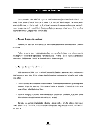 0004BA0104104 - ELETRICISTA INSTALADOR INDUSTRIAL
5
SENAI-PR
Motor elétrico é uma máquina capaz de transformar energia elétrica em mecânica. É o
mais usado entre todos os tipos de motores, pois combina as vantagens da utilização da
energia elétrica com o baixo custo, facilidade de transporte, limpeza e facilidade de comando,
custo reduzido, grande versatilidade de adaptação às cargas dos mais diversos tipos e melho-
res rendimentos. Os tipos mais comuns são:
1. Motores de corrente contínua
São motores de custo mais elevados, além de necessitarem de uma fonte de corrente
contínua.
Podem funcionar com velocidade ajustável entre amplos limites e se prestam a contro-
les de grande flexibilidade e precisão. Por isso seu uso é restrito a casos especiais onde estas
exigências compensam o custo muito mais alto de sua instalação.
2. Motores de corrente alternada
São os mais utilizados, pois a distribuição de energia elétrica é feita quase que totalmen-
te em corrente alternada. Dentre os principais tipos de motores de corrente alternada pode-
mos citar:
v Motor síncrono: funciona com velocidade fixa. É utilizado somente para grandes potên-
cias (em função de seu alto custo para motores de pequena potência) ou quando se
necessite de velocidade invariável.
v Motor de indução: funciona normalmente com velocidade constante, que pode variar
ligeiramente com a carga mecânica aplicada ao eixo.
Devido a sua grande simplicidade, robustez e baixo custo, é o motor elétrico mais usado
entre todos, sendo adequado para quase todos os tipos de máquinas acionadas, encontradas
na prática.
MOTORES ELÉTRICOSMOTORES ELÉTRICOS
 