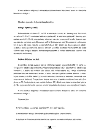 0004BA0104104 - ELETRICISTA INSTALADOR INDUSTRIAL
50
SENAI-PR
A nova abertura do portão é iniciada com o acionamento da botoeira S1 ou S’1 conforme
descrito no estágio 1.
Abertura manual e fechamento automático
Estágio 1 (Abrir portão):
Acionando-se a botoeira S1 ou S’1, a bobina do contator K1 é energizada. O contato
fechado de K1(21-22) intertrava a bobina do contator K2. A bobina do contator K1 é selada pelo
contato aberto K1(13-14) e os contatos principais colocam o motor sob tensão, fazendo com
que o portão comece a abrir. Chegando ao final de seu curso, o portão pressiona o interruptor
fim-de-curso S2. Neste instante, seu contato fechado S2(1-2) abre-se, desenergizando a bobi-
na de KI e conseqüentemente, parando o motor. O contato aberto do interruptor fim-de-curso
S2 fecha-se e energiza a bobina do relê temporizador Kr. (o contato da chave de 3 bornes está
fechado no automático).
Estágio 2 (fechar portão):
Decorrido o tempo ajustado para o relê temporizador, seu contado (15-18) fecha-se,
energizando a bobina do contator K2. O contato fechado de K2(21-22) intertrava a bobina do
contator KI. A bobina do contator K2 é selada pelo contato aberto K2(13-14) e os contatos
principais colocam o motor sob tensão, fazendo com que o portão comece a fechar. O inter-
ruptor fim-de-curso S2 é liberado (o contato NA volta a permanecer aberto e o contato NF vota
a permanecer fechado). Chegando ao final de seu curso, o portão pressiona o interruptor fim-
de-curso S3. Neste instante, seu contato fechado S3(1-2) abre-se, desenergizando a bobina
de K2 e conseqüentemente, parando o motor através da abertura de seus contatos principais.
A nova abertura do portão é iniciada com o acionamento da botoeira S1 ou S’1 conforme
descrito no estágio 1.
Observações:
1) Por medida de segurança, o contator K1 deve abrir o portão.
2) A botoeira S0 desliga o motor em qualquer estágio de funcionamento.
3) A chave de 3 bornes permite abrir/fechar o portão no modo manual ou automático.
 