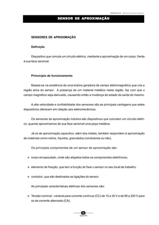 0004BA0104104 - ELETRICISTA INSTALADOR INDUSTRIAL
54
SENAI-PR
SENSOR DE APROXIMAÇÃOSENSOR DE APROXIMAÇÃO
SENSORES DE APROXIMAÇÃO
Definição
Dispositivo que comuta um circuito elétrico, mediante a aproximação de um corpo, frente
à sua face sensível.
Princícipio de funcionamento
Baseia-se na existência de uma bobina geradora de campo eletromagnético que cria a
região ativa do sensor. A presença de um material metálico nesta região, faz com que o
campo magnético seja atenuado, causando então a mudança de estado da saída do mesmo.
A alta velocidade e confiabilidade dos sensores são as principais vantagens que estes
dispositivos oferecem em relação aos eletromecânicos.
Os sensores de aproximação indutiva são dispositivos que comutam um circuito elétri-
co, quando aproximamos de sua face sensível uma peça metálica.
Já os de aproximação capacitivo, além dos metais, também respondem à aproximação
de materiais como vidros, líquidos, granulados (condutores ou não).
Os principais componentes de um sensor de aproximação são:
v corpo encapsulado, onde são alojados todos os componentes eletrônicos;
v elemento de fixação, que tem a função de fixar o sensor no seu local de trabalho;
v condutor, que são destinados as ligações do sensor.
As principais características elétricas dos sensores são:
v Tensão nominal - variável para corrente contínua (CC) de 10 a 30 V e de 90 a 250 V para
os de corrente alternada (CA);
 