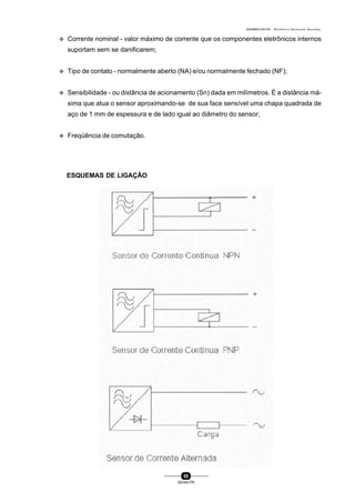 0004BA0104104 - ELETRICISTA INSTALADOR INDUSTRIAL
55
SENAI-PR
v Corrente nominal - valor máximo de corrente que os componentes eletrônicos internos
suportam sem se danificarem;
v Tipo de contato - normalmente aberto (NA) e/ou normalmente fechado (NF);
v Sensibilidade - ou distância de acionamento (Sn) dada em milímetros. É a distância má-
xima que atua o sensor aproximando-se de sua face sensível uma chapa quadrada de
aço de 1 mm de espessura e de lado igual ao diâmetro do sensor;
v Freqüência de comutação.
ESQUEMAS DE LIGAÇÃO
 