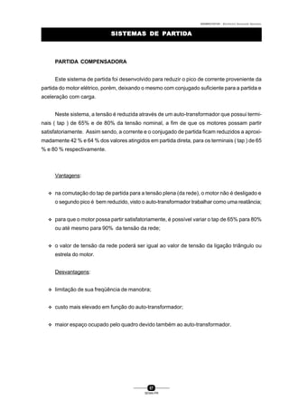 0004BA0104104 - ELETRICISTA INSTALADOR INDUSTRIAL
57
SENAI-PR
SISTEMAS DE PARTIDASISTEMAS DE PARTIDA
PARTIDA COMPENSADORA
Este sistema de partida foi desenvolvido para reduzir o pico de corrente proveniente da
partida do motor elétrico, porém, deixando o mesmo com conjugado suficiente para a partida e
aceleração com carga.
Neste sistema, a tensão é reduzida através de um auto-transformador que possui termi-
nais ( tap ) de 65% e de 80% da tensão nominal, a fim de que os motores possam partir
satisfatoriamente. Assim sendo, a corrente e o conjugado de partida ficam reduzidos a aproxi-
madamente 42 % e 64 % dos valores atingidos em partida direta, para os terminais ( tap ) de 65
% e 80 % respectivamente.
Vantagens:
v na comutação do tap de partida para a tensão plena (da rede), o motor não é desligado e
o segundo pico é bem reduzido, visto o auto-transformador trabalhar como uma reatância;
v para que o motor possa partir satisfatoriamente, é possível variar o tap de 65% para 80%
ou até mesmo para 90% da tensão da rede;
v o valor de tensão da rede poderá ser igual ao valor de tensão da ligação triângulo ou
estrela do motor.
Desvantagens:
v limitação de sua freqüência de manobra;
v custo mais elevado em função do auto-transformador;
v maior espaço ocupado pelo quadro devido também ao auto-transformador.
 