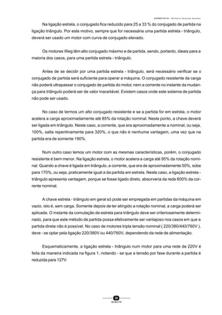 0004BA0104104 - ELETRICISTA INSTALADOR INDUSTRIAL
59
SENAI-PR
Na ligação estrela, o conjugado fica reduzido para 25 a 33 % do conjugado de partida na
ligação triângulo. Por este motivo, sempre que for necessária uma partida estrela - triângulo,
deverá ser usado um motor com curva de conjugado elevado.
Os motores Weg têm alto conjugado máximo e de partida, sendo, portanto, ideais para a
maioria dos casos, para uma partida estrela - triângulo.
Antes de se decidir por uma partida estrela - triângulo, será necessário verificar se o
conjugado de partida será suficiente para operar a máquina. O conjugado resistente da carga
não poderá ultrapassar o conjugado de partida do motor, nem a corrente no instante da mudan-
ça para triângulo poderá ser de valor inaceitável. Existem casos onde este sistema de partida
não pode ser usado.
No caso de termos um alto conjugado resistente e se a partida for em estrela, o motor
acelera a carga aproximadamente até 85% da rotação nominal. Neste ponto, a chave deverá
ser ligada em triângulo. Neste caso, a corrente, que era aproximadamente a nominal, ou seja,
100%, salta repentinamente para 320%, o que não é nenhuma vantagem, uma vez que na
partida era de somente 190%.
Num outro caso temos um motor com as mesmas características, porém, o conjugado
resistente é bem menor. Na ligação estrela, o motor acelera a carga até 95% da rotação nomi-
nal. Quando a chave é ligada em triângulo, a corrente, que era de aproximadamente 50%, sobe
para 170%, ou seja, praticamente igual a da partida em estrela. Neste caso, a ligação estrela -
triângulo apresenta vantagem, porque se fosse ligado direto, absorveria da rede 600% da cor-
rente nominal.
A chave estrela - triângulo em geral só pode ser empregada em partidas da máquina em
vazio, isto é, sem carga. Somente depois de ter atingido a rotação nominal, a carga poderá ser
aplicada. O instante da comutação de estrela para triângulo deve ser criteriosamente determi-
nado, para que este método de partida possa efetivamente ser vantajoso nos casos em que a
partida direta não é possível. No caso de motores tripla tensão nominal ( 220/380/440/760V ),
deve - se optar pela ligação 220/380V ou 440/760V, dependendo da rede de alimentação.
Esquematicamente, a ligação estrela - triângulo num motor para uma rede de 220V é
feita da maneira indicada na figura 1, notando - se que a tensão por fase durante a partida é
reduzida para 127V.
 