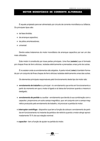 0004BA0104104 - ELETRICISTA INSTALADOR INDUSTRIAL
6
SENAI-PR
MOTOR MONOFÁSICO DEMOTOR MONOFÁSICO DE CORRENTE ALTERNADACORRENTE ALTERNADA
É aquele projetado para ser alimentado por circuito de corrente monofásica ou bifásica.
Os principais tipos são:
v de fase dividida;
v de arranque capacitivo;
v de pólos amortecedores;
v universal.
Dentre estes trataremos do motor monofásico de arranque capacitivo por ser um dos
mais utilizados.
Este motor é constituído por duas partes principais. Uma fixa (estator) que é formado
por chapas finas de ferro silicioso, isoladas eletricamente e prensadas umas junto às outras.
É no estator onde os enrolamentos são alojados. A parte móvel (rotor) é também forma-
da por um conjunto de finas chapas de ferro silicioso isoladas eletricamente umas das outras.
Os elementos principais responsáveis pelo funcionamento deste tipo de motor são:
v enrolamento de trabalho ou principal - é o enrolamento que entra em funcionamento a
partir do momento em que o motor é ligado e só deixa de funcionar quando o mesmo é
desligado;
v enrolamento de partida ou auxiliar - enrolamento que devido à sua combinação com o
capacitor, proporciona um outro campo magnético, que em conjunto com o campo mag-
nético produzido pelo enrolamento de trabalho, irá provocar a partida do motor.
v interruptor centrífugo - dispositivo que tem a função de colocar o enrolamento de parti-
da em funcionamento no instante da partida e de retirá-lo quando o motor atingir aproxi-
madamente 75 % de sua rotação nominal .
v capacitor - tem a função de ajudar na partida do motor.
 