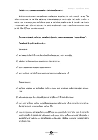 0004BA0104104 - ELETRICISTA INSTALADOR INDUSTRIAL
60
SENAI-PR
Partida com chave compensadora (autotransformador)
A chave compensadora pode ser usada para a partida de motores sob carga. Ela
reduz a corrente de partida, evitando uma sobrecarga no circuito, deixando, porém, o
motor com um conjugado suficiente para a partida e aceleração. A tensão na chave
compensadora é reduzida através de autotransformador que possui normalmente taps
de 50, 65 e 80% da tensão nominal.
Comparação entre chaves estrela - triângulo e compensadoras “automáticas”:
Estrela - triângulo (automática):
Vantagens:
a) a chave estrela - triângulo é muito utilizada por seu custo reduzido;
b) não tem limite quanto ao seu número de manobras;
c) os componentes ocupam pouco espaço;
d) a corrente de partida fica reduzida para aproximadamente 1/3
Desvantagens:
a) a chave só pode ser aplicada a motores cujos seis terminais ou bornes sejam acessí-
veis;
b) a tensão de rede deve coincidir com a tensão em triângulo do motor;
c) com a corrente de partida reduzida para aproximadamente 1/3 da corrente nominal, re-
duz-se também o momento de partida 1/3;
d) caso o motor não atingir pelo menos 90% de sua velocidade nominal, o pico de corrente
na comutação de estrela para triângulo será quase como se fosse uma partida direta, o
que se torna prejudicial aos contatos dos contatores e não traz nenhuma vantagem para
a rede elétrica.
 
