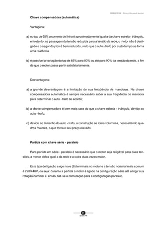 0004BA0104104 - ELETRICISTA INSTALADOR INDUSTRIAL
61
SENAI-PR
Chave compensadora (automática)
Vantagens:
a) no tap de 65% a corrente de linha é aproximadamente igual a da chave estrela - triângulo,
entretanto, na passagem da tensão reduzida para a tensão da rede, o motor não é desli-
gado e o segundo pico é bem reduzido, visto que o auto - trafo por curto tempo se torna
uma reatância.
b) é possível a variação do tap de 65% para 80% ou até para 90% da tensão da rede, a fim
de que o motor possa partir satisfatoriamente.
Desvantagens:
a) a grande desvantagem é a limitação de sua freqüência de manobras. Na chave
compensadora automática é sempre necessário saber a sua freqüência de manobra
para determinar o auto - trafo de acordo;
b) a chave compensadora é bem mais cara do que a chave estrela - triângulo, devido ao
auto - trafo;
c) devido ao tamanho do auto - trafo, a construção se torna volumosa, necessitando qua-
dros maiores, o que torna o seu preço elevado.
Partida com chave série - paralelo
Para partida em série - paralelo é necessário que o motor seja religável para duas ten-
sões, a menor delas igual a da rede e a outra duas vezes maior.
Este tipo de ligação exige nove (9) terminais no motor e a tensão nominal mais comum
é 220/440V, ou seja: durante a partida o motor é ligado na configuração série até atingir sua
rotação nominal e, então, faz-se a comutação para a configuração paralelo.
 