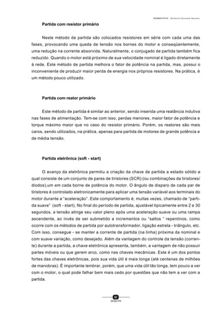 0004BA0104104 - ELETRICISTA INSTALADOR INDUSTRIAL
62
SENAI-PR
Partida com resistor primário
Neste método de partida são colocados resistores em série com cada uma das
fases, provocando uma queda de tensão nos bornes do motor e conseqüentemente,
uma redução na corrente absorvida. Naturalmente, o conjugado de partida também fica
reduzido. Quando o motor está próximo de sua velocidade nominal é ligado diretamente
à rede. Este método de partida melhora o fator de potência na partida, mas, possui o
inconveniente de produzir maior perda de energia nos próprios resistores. Na prática, é
um método pouco utilizado.
Partida com reator primário
Este método de partida é similar ao anterior, sendo inserida uma reatância indutiva
nas fases de alimentação. Tem-se com isso, perdas menores, maior fator de potência e
torque máximo maior que no caso do resistor primário. Porém, os reatores são mais
caros, sendo utilizados, na prática, apenas para partida de motores de grande potência e
de média tensão.
Partida eletrônica (soft - start)
O avanço da eletrônica permitiu a criação da chave de partida a estado sólido a
qual consiste de um conjunto de pares de tiristores (SCR) (ou combinações de tiristores/
diodos),um em cada borne de potência do motor. O ângulo de disparo de cada par de
tiristores é controlado eletronicamente para aplicar uma tensão variável aos terminais do
motor durante a “aceleração”. Este comportamento é, muitas vezes, chamado de “parti-
da suave” (soft - start). No final do período de partida, ajustável tipicamente entre 2 e 30
segundos, a tensão atinge seu valor pleno após uma aceleração suave ou uma rampa
ascendente, ao invés de ser submetido a incrementos ou “saltos “ repentinos, como
ocorre com os métodos de partida por autotransformador, ligação estrela - triângulo, etc.
Com isso, consegue - se manter a corrente de partida (na linha) próxima da nominal e
com suave variação, como desejado. Além da vantagem do controle da tensão (corren-
te) durante a partida, a chave eletrônica apresenta, também, a vantagem de não possuir
partes móveis ou que gerem arco, como nas chaves mecânicas. Este é um dos pontos
fortes das chaves eletrônicas, pois sua vida útil é mais longa (até centenas de milhões
de manobras). É importante lembrar, porém, que uma vida útil tão longa, tem pouco a ver
com o motor, o qual pode falhar bem mais cedo por questões que não tem a ver com a
partida.
 