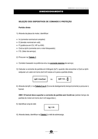 0004BA0104104 - ELETRICISTA INSTALADOR INDUSTRIAL
63
SENAI-PR
DIMENSIONAMENTODIMENSIONAMENTO
SELEÇÃO DOS DISPOSITIVOS DE COMANDO E PROTEÇÃO
Partida direta
1) Através da placa do motor, identificar:
v In (corrente nominal em ampére)
v E (tensão nominal em volt)
v P (potência em CV, HP ou KW)
v Cod ou Ip/In (corrente com o rotor bloqueado)
v F.S. (fator de serviço)
2) Procurar na Tabela 1:
v Contator baseado na potência e/ou na corrente máxima de serviço;
3) Calcular a corrente de partida em triângulo (Ip?): quando não encontrar o Cod ou Ip/In
estipular um valor em torno de 6 à 8 vezes a In para a partida direta.
4) Através da IpD, ir na Tabela 3 ou 4 (Curva de desligamento tempo/corrente) e procurar o
fusível.
OBS: O fusível deve suportar a corrente de partida sem fundir-se (adotar tempo de
partida do motor em torno de 4 à 6 segundos ).
5) Identificar a laj do relé:
6) Através desta, identificar na Tabela 1 o relé de sobrecarga.
IpD = InxCod. ou
Ip
In
IpD = In .
Iaj. = In
 
