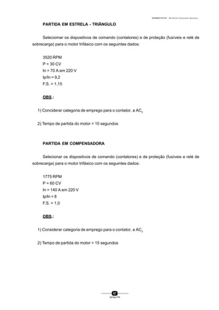 0004BA0104104 - ELETRICISTA INSTALADOR INDUSTRIAL
67
SENAI-PR
PARTIDA EM ESTRELA - TRIÂNGULO
Seleciomar os dispositivos de comando (contatores) e de proteção (fusíveis e relè de
sobrecarga) para o motor trifásico com os seguintes dados:
3520 RPM
P = 30 CV
In = 70 A em 220 V
Ip/In = 9,2
F.S. = 1,15
OBS.:
1) Conciderar categoria de emprego para o contator, a AC3
2) Tempo de partida do motor = 10 segundos
PARTIDA EM COMPENSADORA
Selecionar os dispositivos de comando (contatores) e de proteção (fusíveis e relé de
sobrecarga) para o motor trifásico com os seguintes dados:
1775 RPM
P = 60 CV
In = 140 A em 220 V
Ip/In = 8
F.S. = 1,0
OBS.:
1) Considerar categoria de emprego para o contator, a AC3
2) Tempo de partida do motor = 15 segundos
 