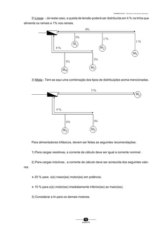 0004BA0104104 - ELETRICISTA INSTALADOR INDUSTRIAL
72
SENAI-PR
2) Linear - Já neste caso, a queda de tensão poderá ser distribuída em 4 % na linha que
alimenta os ramais e 1% nos ramais.
3) Mista - Tem-se aqui uma combinação dos tipos de distribuições acima mencionadas.
Para alimentadores trifásicos, devem ser feitas as seguintes recomendações:
1) Para cargas resistivas, a corrente de cálculo deve ser igual a corrente nominal .
2) Para cargas indutivas , a corrente de cálculo deve ser acrescida dos seguintes valo-
res:
v 25 % para o(s) maior(es) motor(es) em potência;
v 15 % para o(s) motor(es) imediatamente inferior(es) ao maior(es).
3) Considerar a In para os demais motores.
 