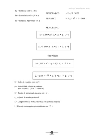 0004BA0104104 - ELETRICISTA INSTALADOR INDUSTRIAL
73
SENAI-PR
Pe = Potência Efetiva ( W )
MONOFÁSICO I = P(w) / E * COS ϕ
Pr = Potência Reativa ( VAr )
TRIFÁSICO I = P(w) / 3 * E * COS ϕ
Pa = Potência Aparente ( VA )
MONOFÁSICO
S = ( 200 * ρ / e% * E ) * Σ L * I
e% = ( 200 * ρ / S * E ) * Σ L * I
TRIFÁSICO
S = ( 100 * 3 * ρ / e% * E ) * Σ L * I
e% = ( 100 * 3 * ρ / S * E ) * Σ L * I
S = Seção do condutor em ( mm2
)
ρ = Resistividade elétrica do condutor
Para o cobre : ( 1/56 Ω * mm2
/m)
E = Tensão de alimentação da carga em ( V )
e%
= Queda de tensão percentual
L = Comprimento do trecho percorrido pela corrente em ( m )
I = Corrente no comprimento considerado em ( A )
 