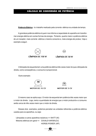 0004BA0104104 - ELETRICISTA INSTALADOR INDUSTRIAL
75
SENAI-PR
CÁLCULO DE CONVERSÃO DE POTÊNCIACÁLCULO DE CONVERSÃO DE POTÊNCIA
Potência Elétrica: é o trabalho realizado pela corrente elétrica na unidade de tempo.
A grandeza potência elétrica é quem nos informa a capacidade do aparelho em transfor-
mar energia elétrica em outras formas de energia. Portanto, quanto maior a potência elétrica
de um receptor, mais corrente elétrica o mesmo consome e, mais energia ele produz. Veja o
exemplo a seguir.
A lâmpada de esquerda tem uma potência elétrica três vezes maior do que a lâmpada da
direita, como conseqüência, o consumo é proporcional.
Outro exemplo:
O mesmo caso se aplica aqui. O motor da esquerda tem potência três vezes maior que
o motor da direita. Logo, tanto a quantidade de energia que o motor produzirá e o consumo
serão cerca de três vezes maior que o motor da direita.
Desses dois exemplos, podemos perceber as unidades referentes a potência elétrica
usadas para os aparelhos, ou seja:
Lâmpadas e outros aparelhos resistivos => WATT (W)
Motores elétricos em geral => CAVALO-VAPOR (CV)
HORSE-POWER (HP)
 