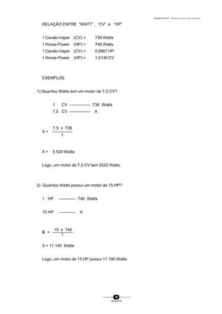 0004BA0104104 - ELETRICISTA INSTALADOR INDUSTRIAL
76
SENAI-PR
RELAÇÃO ENTRE “WATT” , “CV” e “HP”
1 Cavalo-Vapor (CV) = 736 Watts
1 Horse-Power (HP) = 746 Watts
1 Cavalo-Vapor (CV) = 0,9867 HP
1 Horse-Power (HP) = 1,0136 CV
EXEMPLOS
1) Quantos Watts tem um motor de 7,5 CV?
1 CV ————— 736 Watts
7,5 CV ————— X
7,5 x 736
X = —————
1
X = 5.520 Watts
Logo, um motor de 7,5 CV tem 5520 Watts.
2) Quantos Watts possui um motor de 15 HP?
1 HP ———— 746 Watts
15 HP ———— X
15 x 746
X = —————
1
X = 11.190 Watts
Logo, um motor de 15 HP possui 11.190 Watts
 