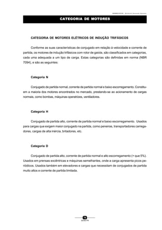 0004BA0104104 - ELETRICISTA INSTALADOR INDUSTRIAL
78
SENAI-PR
CATEGORIA DE MOTORESCATEGORIA DE MOTORES
CATEGORIA DE MOTORES ELÉTRICOS DE INDUÇÃO TRIFÁSICOS
Conforme as suas características de conjugado em relação à velocidade e corrente de
partida, os motores de indução trifásicos com rotor de gaiola, são classificados em categorias,
cada uma adequada a um tipo de carga. Estas categorias são definidas em norma (NBR
7094), e são as seguintes:
Categoria N
Conjugado de partida normal, corrente de partida normal e baixo escorregamento. Constitu-
em a maioria dos motores encontrados no mercado, prestando-se ao acionamento de cargas
normais, como bombas, máquinas operatrizes, ventiladores.
Categoria H
Conjugado de partida alto, corrente de partida normal e baixo escorregamento. Usados
para cargas que exigem maior conjugado na partida, como peneiras, transportadores carrega-
dores, cargas de alta inércia, britadores, etc.
Categoria D
Conjugado de partida alto, corrente de partida normal e alto escorregamento (> que 5%).
Usados em prensas excêntricas e máquinas semelhantes, onde a carga apresenta picos pe-
riódicos. Usados também em elevadores e cargas que necessitam de conjugados de partida
muito altos e corrente de partida limitada.
 