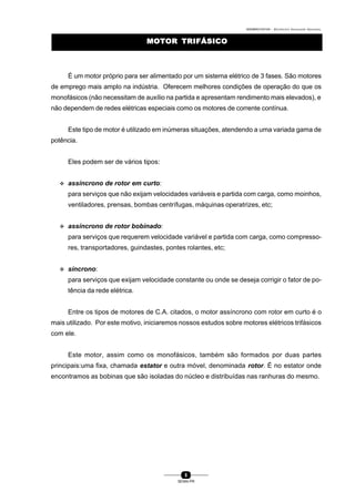 0004BA0104104 - ELETRICISTA INSTALADOR INDUSTRIAL
8
SENAI-PR
MOTOR TRIFÁSICOMOTOR TRIFÁSICO
É um motor próprio para ser alimentado por um sistema elétrico de 3 fases. São motores
de emprego mais amplo na indústria. Oferecem melhores condições de operação do que os
monofásicos (não necessitam de auxílio na partida e apresentam rendimento mais elevados), e
não dependem de redes elétricas especiais como os motores de corrente contínua.
Este tipo de motor é utilizado em inúmeras situações, atendendo a uma variada gama de
potência.
Eles podem ser de vários tipos:
v assíncrono de rotor em curto:
para serviços que não exijam velocidades variáveis e partida com carga, como moinhos,
ventiladores, prensas, bombas centrífugas, máquinas operatrizes, etc;
v assíncrono de rotor bobinado:
para serviços que requerem velocidade variável e partida com carga, como compresso-
res, transportadores, guindastes, pontes rolantes, etc;
v síncrono:
para serviços que exijam velocidade constante ou onde se deseja corrigir o fator de po-
tência da rede elétrica.
Entre os tipos de motores de C.A. citados, o motor assíncrono com rotor em curto é o
mais utilizado. Por este motivo, iniciaremos nossos estudos sobre motores elétricos trifásicos
com ele.
Este motor, assim como os monofásicos, também são formados por duas partes
principais:uma fixa, chamada estator e outra móvel, denominada rotor. É no estator onde
encontramos as bobinas que são isoladas do núcleo e distribuídas nas ranhuras do mesmo.
 
