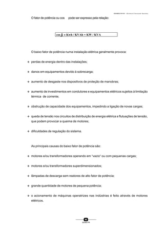 0004BA0104104 - ELETRICISTA INSTALADOR INDUSTRIAL
80
SENAI-PR
cos ϕ =ϕ = Kwh / KVAh = KW / KVA
O fator de potência ou cos ϕ pode ser expresso pela relação:
O baixo fator de potência numa instalação elétrica geralmente provoca:
v perdas de energia dentro das instalações;
v danos em equipamentos devido à sobrecarga;
v aumento de desgaste nos dispositivos de proteção de manobras;
v aumento de investimentos em condutores e equipamentos elétricos sujeitos à limitação
térmica de corrente;
v obstrução de capacidade dos equipamentos, impedindo a ligação de novas cargas;
v queda de tensão nos circuitos de distribuição de energia elétrica e flutuações de tensão,
que podem provocar a queima de motores;
v dificuldades de regulação do sistema.
As principais causas do baixo fator de potência são:
v motores e/ou transformadores operando em “vazio“ ou com pequenas cargas;
v motores e/ou transformadores superdimensionados;
v lâmpadas de descarga sem reatores de alto fator de potência;
v grande quantidade de motores de pequena potência;
v o acionamento de máquinas operatrizes nas indústrias é feito através de motores
elétricos.
 