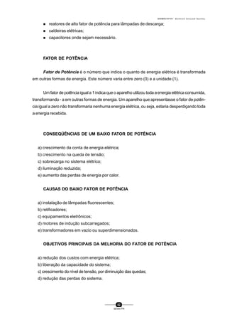 0004BA0104104 - ELETRICISTA INSTALADOR INDUSTRIAL
82
SENAI-PR
n reatores de alto fator de potência para lâmpadas de descarga;
n caldeiras elétricas;
n capacitores onde sejam necessário.
FATOR DE POTÊNCIA
Fator de Potência é o número que indica o quanto de energia elétrica é transformada
em outras formas de energia. Este número varia entre zero (0) e a unidade (1).
Um fator de potência igual a 1 indica que o aparelho utilizou toda a energia elétrica consumida,
transformando - a em outras formas de energia. Um aparelho que apresentasse o fator de potên-
cia igual a zero não transformaria nenhuma energia elétrica, ou seja, estaria desperdiçando toda
a energia recebida.
CONSEQÜÊNCIAS DE UM BAIXO FATOR DE POTÊNCIA
a) crescimento da conta de energia elétrica;
b) crescimento na queda de tensão;
c) sobrecarga no sistema elétrico;
d) iluminação reduzida;
e) aumento das perdas de energia por calor.
CAUSAS DO BAIXO FATOR DE POTÊNCIA
a) instalação de lâmpadas fluorescentes;
b) retificadores;
c) equipamentos eletrônicos;
d) motores de indução subcarregados;
e) transformadores em vazio ou superdimensionados.
OBJETIVOS PRINCIPAIS DA MELHORIA DO FATOR DE POTÊNCIA
a) redução dos custos com energia elétrica;
b) liberação da capacidade do sistema;
c) crescimento do nível de tensão, por diminuição das quedas;
d) redução das perdas do sistema.
 