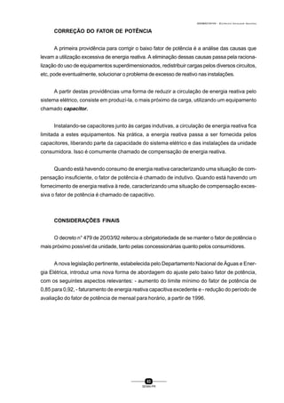 0004BA0104104 - ELETRICISTA INSTALADOR INDUSTRIAL
83
SENAI-PR
CORREÇÃO DO FATOR DE POTÊNCIA
A primeira providência para corrigir o baixo fator de potência é a análise das causas que
levam a utilização excessiva de energia reativa. A eliminação dessas causas passa pela raciona-
lização do uso de equipamentos superdimensionados, redistribuir cargas pelos diversos circuitos,
etc, pode eventualmente, solucionar o problema de excesso de reativo nas instalações.
A partir destas providências uma forma de reduzir a circulação de energia reativa pelo
sistema elétrico, consiste em produzí-la, o mais próximo da carga, utilizando um equipamento
chamado capacitor.
Instalando-se capacitores junto às cargas indutivas, a circulação de energia reativa fica
limitada a estes equipamentos. Na prática, a energia reativa passa a ser fornecida pelos
capacitores, liberando parte da capacidade do sistema elétrico e das instalações da unidade
consumidora. Isso é comumente chamado de compensação de energia reativa.
Quando está havendo consumo de energia reativa caracterizando uma situação de com-
pensação insuficiente, o fator de potência é chamado de indutivo. Quando está havendo um
fornecimento de energia reativa à rede, caracterizando uma situação de compensação exces-
siva o fator de potência é chamado de capacitivo.
CONSIDERAÇÕES FINAIS
O decreto n° 479 de 20/03/92 reiterou a obrigatoriedade de se manter o fator de potência o
mais próximo possível da unidade, tanto pelas concessionárias quanto pelos consumidores.
A nova legislação pertinente, estabelecida pelo Departamento Nacional de Águas e Ener-
gia Elétrica, introduz uma nova forma de abordagem do ajuste pelo baixo fator de potência,
com os seguintes aspectos relevantes: - aumento do limite mínimo do fator de potência de
0,85 para 0,92, - faturamento de energia reativa capacitiva excedente e - redução do período de
avaliação do fator de potência de mensal para horário, a partir de 1996.
 