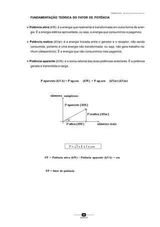 0004BA0104104 - ELETRICISTA INSTALADOR INDUSTRIAL
84
SENAI-PR
FUNDAMENTAÇÃO TEÓRICA DO FATOR DE POTÊNCIA
v Potência ativa (kW): é a energia que realmente é transformada em outra forma de ener-
gia. É a energia elétrica aproveitada, ou seja, a energia que consumimos e pagamos;
v Potência reativa (kVar): é a energia trocada entre o gerador e o receptor, não sendo
consumida, portanto é uma energia não transformada, ou seja, não gera trabalho ne-
nhum (desperdício). É a energia que não consumimos mas pagamos;
v Potência aparente (kVA): é a soma vetorial das duas potências anteriores. É a potência
gerada e transmitida a carga.
3=P x E x I x cos ϕ
P aparente (kVA) = P ap.cos ϕ (kW) + P ap.sen ϕ (kVar) (kVar)
FP = Potência ativa (kW) / Potência aparente (kVA) = cos ϕ
FP = fator de potência
 