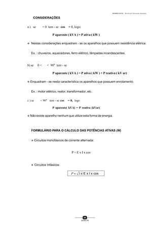 0004BA0104104 - ELETRICISTA INSTALADOR INDUSTRIAL
85
SENAI-PR
CONSIDERAÇÕES
a ) se ϕ = 0 tem - se cos ϕ = 1, logo:
P aparente ( kVA ) = P ativa ( kW )
v Nestas considerações enquadram - se os aparelhos que possuem resistência elétrica:
Ex. : chuveiros, aquecedores, ferro elétrico, lâmpadas incandescentes.
b) se 0 < ϕ < 90° tem - se
P aparente ( kVA ) = P ativa ( kW ) + P reativa ( kV ar)
v Enquadram - se nesta característica os aparelhos que possuem enrolamento.
Ex. : motor elétrico, reator, transformador, etc.
c ) se ϕ = 90° tem - se cos ϕ = 0, logo
P aparente( kVA) = P reativa (kVar)
v Não existe aparelho nenhum que utilize esta forma de energia.
FORMULÁRIO PARA O CÁLCULO DAS POTÊNCIAS ATIVAS (W)
v Circuitos monofásicos de corrente alternada:
P = E x I x cos ϕ
v Circuitos trifásicos:
3=P x E x I x cos ϕ
 