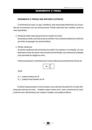 0004BA0104104 - ELETRICISTA INSTALADOR INDUSTRIAL
86
SENAI-PR
RENDIMENTO E PERDARENDIMENTO E PERDA
RENDIMENTO E PERDAS NOS MOTORES ELÉTRICOS
O rendimento do motor, ou seja, a eficiência, esta relacionada diretamente com as per-
das que se produzem com seu funcionamento. Perdas estas das mais variadas, sendo as
mais importantes:
v Perdas por efeito Joule (aquecimento) no estator e no rotor:
As perdas por efeito Joule são as que se verificam nos condutores estatóricos e rotóricos
por efeito da passagem da corrente elétrica.
v Perdas mecânicas:
As perdas mecânicas são as devidas aos atritos nos suportes e à ventilação, por isso
dependem do tipo de suporte, dos processos de lubrificação, dos sistemas de ventilação
e da velocidade de rotação do motor.
Podemos expressar o rendimento dos motores elétricos percentualmente através de:
Pe
Pf
=η
Onde:
Pe
= potência efetiva em W
Pf
= potência final também em W
O cálculo dessas perdas é muito complexo, pois cada tipo de perda tem um peso dife-
rente para cada tipo de motor. A tabela a seguir mostra como varia o rendimento do motor
conforme suas características com relação à rotação e sua potência elétrica.
 