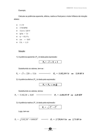 0004BA0104104 - ELETRICISTA INSTALADOR INDUSTRIAL
88
SENAI-PR
Exemplo:
Calcular as potências aparente, efetiva, reativa e final para o motor trifásico de indução
abaixo:
v 5 CV
v 1730 RPM
v 13,6 A / 220 V
v Ip/In = 7,5
v η = 83,5 %
v cos ϕ = 0,85
v F.S. = 1,15
Solução:
1) A potência aparente ( Pa
) é dada pela expressão:
Substituindo os valores, tem-se :
2) A potência efetiva ( Pe
) é dada pela expressão:
Substituindo os valores, temos:
3) A potência reativa ( Pr
) é dada pela expressão:
Logo, tem-se:
Pa = 3 x E x I
Pa = 3 x 220 x 13,6 =========> Pa = 5.182,30 VA ou 5,18 KVA
Pe = Pa x cos ϕϕ
Pe = 5.182,30 x 0,85 ============> Pe = 4.404,95 W ou 4,40 KW
Pr = P Pa e
2 2
−
Pr = 5182 30 4 404 952 2
. , . ,− =====> Pr = 2.729,94 VAr ou 2,73 KVAr
 