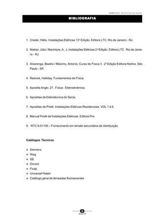 0004BA0104104 - ELETRICISTA INSTALADOR INDUSTRIAL
96
SENAI-PR
BIBLIOGRAFIABIBLIOGRAFIA
1. Creder, Hélio. Instalações Elétricas 13a
Edição. Editora LTC. Rio de Janeiro - RJ.
2. Niskier, Júlio / Macintyre, A . J..Instalações Elétricas 2a
Edição. Editora LTC . Rio de Janei-
ro - RJ.
3. Alvarenga, Beatriz / Máximo, Antonio. Curso de Física 3 . 2a
Edição Editora Harbra. São
Paulo - SP.
4. Resnick, Halliday. Fundamentos de Física.
5. Apostila Anglo. 27 . Física - Eletrodinâmica.
6. Apostilas de Eletrotécnica do Senai.
7. Apostilas da Pirelli. Instalações Elétricas Residenciais. VOL 1 à 6.
8. Manual Pirelli de Instalações Elétricas. Editora Pini.
9. NTC 9-01100 – Fornecimento em tensão secundária de distribuição.
Catálogos Técnicos:
v Siemens
v Weg
v GE
v Osram
v Ficap
v Universal Peletri
v Catálogo geral de lâmpadas fluorescentes
 