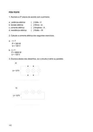 PÓS-TESTE

1. Numere a 2ª coluna de acordo com a primeira:

a . potência elétrica      (   ) Volts - V
b. tensão elétrica         (   ) Ohms - Ω
c. corrente elétrica       (   ) Ampères - A
d. resistência elétrica    (   ) Watts – W

2. Calcule a corrente elétrica dos seguintes exercícios:

a. I = ?
   P = 300 W
   U = 120 V

b. I = ?
   P = 4800 W
   U = 120 V

3. Escreva abaixo dos desenhos, se o circuito é série ou paralelo.

        a)



      U= 127V




         b)



      U= 127V




102
 