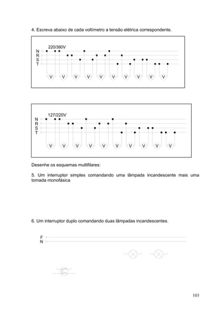 4. Escreva abaixo de cada voltímetro a tensão elétrica correspondente.


          220/380V
  N
  R
  S
  T


          V     V    V     V      V       V       V       V       V       V




          127/220V
 N
 R
 S
 T


          V     V     V     V         V       V       V       V       V       V



Desenhe os esquemas multifilares:

5. Um interruptor simples comandando uma lâmpada incandescente mais uma
tomada monofásica




6. Um interruptor duplo comandando duas lâmpadas incandescentes.


      F
      N




                                                                                  103
 