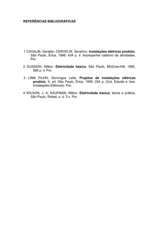 REFERÊNCIAS BIBLIOGRÁFICAS




1 CAVALIN, Geraldo; CERVELIN, Severino. Instalações elétricas prediais.
    São Paulo, Èrica, 1998. 434 p. il. Acompanha caderno de atividades.
    Por.

2 GUSSOW, Milton. Eletricidade básica. São Paulo, McGraw-Hill, 1985.
     566 p. il. Por.

3 LIMA FILHO, Domingos Leite. Projetos de instalações elétricas
     prediais. 4. ed. São Paulo, Érica, 1999. 254 p. (Col. Estude e Use.
     Instalações Elétricas). Por.

4 WILSON, J. A; KAUFMAN, Milton. Eletricidade básica; teoria e prática.
    São Paulo, Rideel, s. d. 3 v. Por.




                                                                           105
 