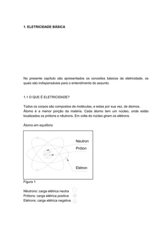 1. ELETRICIDADE BÁSICA




No presente capítulo são apresentados os conceitos básicos da eletricidade, os
quais são indispensáveis para o entendimento do assunto.



1.1 O QUE É ELETRICIDADE?

Todos os corpos são compostos de moléculas, e estas por sua vez, de átomos.
Átomo é a menor porção da matéria. Cada átomo tem um núcleo, onde estão
localizados os prótons e nêutrons. Em volta do núcleo giram os elétrons.

Átomo em equilíbrio



                                    Neutron
                                    Próton




                                    Elétron


Figura 1

Nêutrons: carga elétrica neutra
Prótons: carga elétrica positiva
Elétrons: carga elétrica negativa




                                                                           11
 