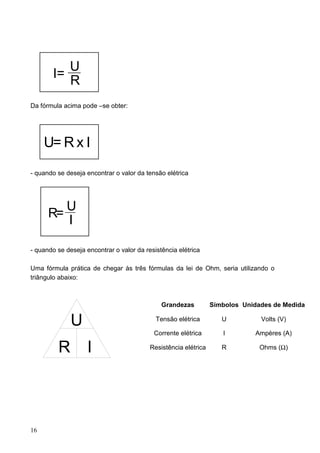 U
        I=
           R
Da fórmula acima pode –se obter:




     U= R x I
- quando se deseja encontrar o valor da tensão elétrica




         U
      R=
         I

- quando se deseja encontrar o valor da resistência elétrica

Uma fórmula prática de chegar às três fórmulas da lei de Ohm, seria utilizando o
triângulo abaixo:



                                              Grandezas          Símbolos Unidades de Medida

              U                             Tensão elétrica         U          Volts (V)

                                           Corrente elétrica        I         Ampères (A)

         R          I                     Resistência elétrica      R          Ohms (Ω)




16
 
