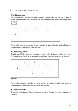 1.7 TIPOS DE CIRCUITOS ELÉTRICOS

 1.7.1 Circuito série
 Circuito série é aquele que tem dois ou mais pontos de consumo ligados um após o
 outro. É dependente, isto é, qualquer um dos elementos que falhar, interrompe todo
 o circuito.
 Figura 8




      U




 No circuito série, a soma das tensões parciais é igual à tensão total aplicada. A
 corrente elétrica é igual em todo o circuito.

 1.7.2 Circuito paralelo
 Circuito paralelo é aquele que tem dois ou mais pontos de consumo ligados à rede.
 É independente, isto é, se um dos elementos falhar, não interrompe todo o circuito.




            U




 Figura 9

 No circuito paralelo, a tensão em cada ponto é a mesma e igual à da fonte. A
 corrente elétrica é igual à soma das correntes parciais.

 1.7.3 Circuito misto
 O circuito misto possui alguns pontos de consumo ligados em série e outros em
 paralelo.




                                                                                 17
 