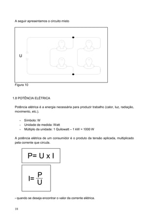 A seguir apresentamos o circuito misto




      U




 Figura 10



1.8 POTÊNCIA ELÉTRICA

 Potência elétrica é a energia necessária para produzir trabalho (calor, luz, radiação,
 movimento, etc.).

      -   Símbolo: W
      -   Unidade de medida: Watt
      -   Múltiplo da unidade: 1 Quilowatt – 1 kW = 1000 W

 A potência elétrica de um consumidor é o produto da tensão aplicada, multiplicado
 pela corrente que circula.



            P= U x I

                P
             I=
                U

 - quando se deseja encontrar o valor da corrente elétrica.


 18
 