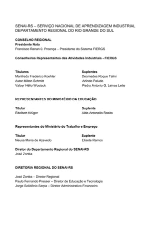 SENAI-RS – SERVIÇO NACIONAL DE APRENDIZAGEM INDUSTRIAL
DEPARTAMENTO REGIONAL DO RIO GRANDE DO SUL

CONSELHO REGIONAL
Presidente Nato
Francisco Renan 0. Proença – Presidente do Sistema FIERGS

Conselheiros Representantes das Atividades Industriais - FIERGS



Titulares                                  Suplentes
Manfredo Frederico Koehler                 Deomedes Roque Talini
Astor Milton Schmitt                       Arlindo Paludo
Valayr Hélio Wosiack                       Pedro Antonio G. Leivas Leite



REPRESENTANTES DO MINISTÉRIO DA EDUCAÇÃO

Titular                                    Suplente
Edelbert Krüger                            Aldo Antonello Rosito



Representantes do Ministério do Trabalho e Emprego

Titular                                    Suplente
Neusa Maria de Azevedo                     Elisete Ramos

Diretor do Departamento Regional do SENAI-RS
José Zortéa



DIRETORIA REGIONAL DO SENAI-RS

José Zortéa – Diretor Regional
Paulo Fernando Presser – Diretor de Educação e Tecnologia
Jorge Solidônio Serpa – Diretor Administrativo-Financeiro




2
 