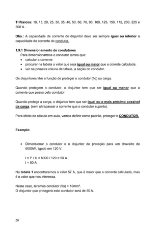 Trifásicos: 10, 15, 20, 25, 30, 35, 40, 50, 60, 70, 90, 100, 125, 150, 175, 200, 225 e
300 A .

Obs.: A capacidade de corrente do disjuntor deve ser sempre igual ou inferior à
capacidade de corrente do condutor.

1.9.1 Dimensionamento de condutores
   Para dimensionarmos o condutor temos que:
   • calcular a corrente
   • procurar na tabela o valor que seja igual ou maior que a corente calculada.
   • ver na primeira coluna da tabela, a seção do condutor.

Os disjuntores têm a função de proteger o condutor (fio) ou carga.

Quando protegem o condutor, o disjuntor tem que ser igual ou menor que a
corrente que passa pelo condutor.

Quando protege a carga, o disjuntor tem que ser igual ou o mais próximo possível
da carga, (sem ultrapassar a corrente que o condutor suporta).

Para efeito de cálculo em aula, vamos definir como padrão, proteger o CONDUTOR.



Exemplo:



     •   Dimensionar o condutor e o disjuntor de proteção para um chuveiro de
         6000W, ligado em 120 V.

         I = P / U = 6000 / 120 = 50 A
         I = 50 A

Na tabela 1 encontraremos o valor 57 A, que é maior que a corrente calculada, mas
é o valor que nos interessa.

Neste caso, teremos condutor (fio) = 10mm².
O disjuntor que protegerá este condutor será de 50 A.




20
 