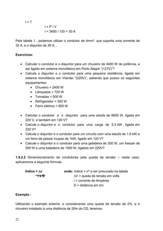 I=?
                     I=P/V
                     I = 3600 / 120 = 30 A

Pela tabela 1 , podemos utilizar o condutor de 4mm², que suporta uma corrente de
32 A, e o disjuntor de 30 A. .

Exercícios:

     •   Calcular o condutor e o disjuntor para um chuveiro de 4400 W de potência, a
         ser ligado em sistema monofásico em Porto Alegre “(127V)”?
     •   Calcule o disjuntor e o condutor para uma pequena residência, ligada em
         sistema monofásico em Viamão “(220V)”, sabendo que possui os seguintes
         equipamentos:
             • Chuveiro = 2400 W
             • Lâmpadas = 720 W
             • Tomadas = 500 W
             • Refrigerador = 300 W
             • Ferro elétrico = 800 W

     •   Calcular o condutor e o disjuntor para uma estufa de 6600 W, ligada em
         220 V, e também em 120 V?
     •   Calcule o disjuntor e o condutor para uma carga de 5,3 kW , ligada em
         220 V?
     •   Calcule o disjuntor e o condutor para um circuito com uma estufa de 1,9 kW e
         um ferro de passar roupas de 1kW, ligado em 120 V?
     •   Calcule o disjuntor e o condutor para uma geladeira de 300 W, um freezer de
         500 W e uma batedeira de 1500 W, ligados em 220V?

1.9.2.2 Dimensionamento de condutores pela queda de tensão – neste caso,
aplicaremos a seguinte fórmula:

         Índice = ∆v              onde: índice = nº a ser procurado na tabela
                 IxD                    ∆V = queda de tensão em volts
                                        I = corrente de Ampères
                                        D = distância em km

Exemplo :

Utilizando o exemplo anterior, e considerando uma queda de tensão de 2%, e o
chuveiro instalado à uma distância de 20m do CD, teremos:


22
 