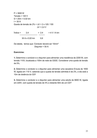 P = 3600 W
Tensão = 120 V
D = 20m = 0,02 km
I = 30 A
Queda de tensão de 2% = ∆V = 2 x 120 / 100
                        ∆V = 2,4 V

Índice =       2,4          = 2,4     = 4 V / A km

           30 A x 0,02 km     0,6

Da tabela, temos que: Condutor deverá ser 10mm²
                      Disjuntor = 50 A

Exercícios:

1. Determine o condutor e o disjuntor para alimentar uma residência de 2200 W, com
tensão 110V, localizada a 100m de rede da CEEE. Considerar uma queda de tensão
de 5%.

2. Determine o condutor e o disjuntor para alimentar uma secadora Enxuta de 1650
W, ligada em 110 V, sabendo que a queda de tensão admitida é de 2%, e ela está a
10m de distância do CD?

3. Determine o condutor e o disjuntor para alimentar uma estufa de 6600 W, ligada
em 220V, com queda de tensão de 4% e distante 50m de um CD?




                                                                               23
 
