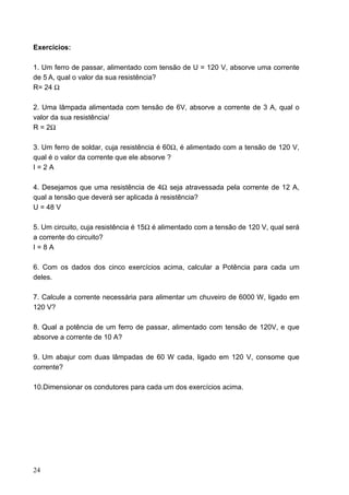 Exercícios:

1. Um ferro de passar, alimentado com tensão de U = 120 V, absorve uma corrente
de 5 A, qual o valor da sua resistência?
R= 24 Ω

2. Uma lâmpada alimentada com tensão de 6V, absorve a corrente de 3 A, qual o
valor da sua resistência/
R = 2Ω

3. Um ferro de soldar, cuja resistência é 60Ω, é alimentado com a tensão de 120 V,
qual é o valor da corrente que ele absorve ?
I=2A

4. Desejamos que uma resistência de 4Ω seja atravessada pela corrente de 12 A,
qual a tensão que deverá ser aplicada à resistência?
U = 48 V

5. Um circuito, cuja resistência é 15Ω é alimentado com a tensão de 120 V, qual será
a corrente do circuito?
I=8A

6. Com os dados dos cinco exercícios acima, calcular a Potência para cada um
deles.

7. Calcule a corrente necessária para alimentar um chuveiro de 6000 W, ligado em
120 V?

8. Qual a potência de um ferro de passar, alimentado com tensão de 120V, e que
absorve a corrente de 10 A?

9. Um abajur com duas lâmpadas de 60 W cada, ligado em 120 V, consome que
corrente?

10.Dimensionar os condutores para cada um dos exercícios acima.




24
 