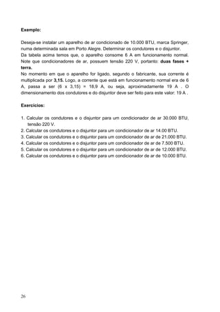Exemplo:

Deseja-se instalar um aparelho de ar condicionado de 10.000 BTU, marca Springer,
numa determinada sala em Porto Alegre. Determinar os condutores e o disjuntor.
Da tabela acima temos que, o aparelho consome 6 A em funcionamento normal.
Note que condicionadores de ar, possuem tensão 220 V, portanto: duas fases +
terra.
No momento em que o aparelho for ligado, segundo o fabricante, sua corrente é
multiplicada por 3,15. Logo, a corrente que está em funcionamento normal era de 6
A, passa a ser (6 x 3,15) = 18,9 A, ou seja, aproximadamente 19 A . O
dimensionamento dos condutores e do disjuntor deve ser feito para este valor: 19 A .

Exercícios:

1. Calcular os condutores e o disjuntor para um condicionador de ar 30.000 BTU,
    tensão 220 V.
2. Calcular os condutores e o disjuntor para um condicionador de ar 14.00 BTU.
3. Calcular os condutores e o disjuntor para um condicionador de ar de 21.000 BTU.
4. Calcular os condutores e o disjuntor para um condicionador de ar de 7.500 BTU.
5. Calcular os condutores e o disjuntor para um condicionador de ar de 12.000 BTU.
6. Calcular os condutores e o disjuntor para um condicionador de ar de 10.000 BTU.




26
 