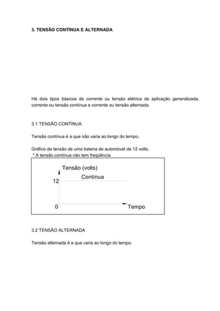 3. TENSÃO CONTÍNUA E ALTERNADA




Há dois tipos básicos de corrente ou tensão elétrica de aplicação generalizada,
corrente ou tensão contínua e corrente ou tensão alternada.



3.1 TENSÃO CONTÍNUA

Tensão contínua é a que não varia ao longo do tempo.

Gráfico da tensão de uma bateria de automóvel de 12 volts.
* A tensão contínua não tem freqüência

               Tensão (volts)
                        Contínua
          12



           0                                   Tempo



3.2 TENSÃO ALTERNADA

Tensão alternada é a que varia ao longo do tempo.




                                                                            31
 