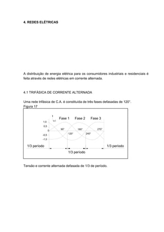 4. REDES ELÉTRICAS




A distribuição de energia elétrica para os consumidores industriais e residenciais é
feita através de redes elétricas em corrente alternada.



4.1 TRIFÁSICA DE CORRENTE ALTERNADA

Uma rede trifásica de C.A. é constituída de três fases defasadas de 120°.
Figura 17


                              Fase 1       Fase 2      Fase 3
                        u.i
             1,0
             0,5
                              90°           180°           270°
                    0
                                    120°            240°
             -0,5
             -1,0

  1/3 período                                                     1/3 período
                                    1/3 período



Tensão e corrente alternada defasada de 1/3 de período.




                                                                                 33
 