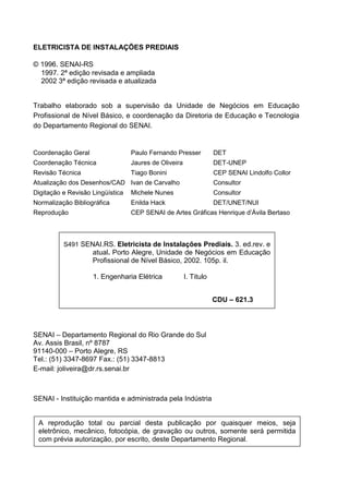 ELETRICISTA DE INSTALAÇÕES PREDIAIS

© 1996. SENAI-RS
  1997. 2ª edição revisada e ampliada
  2002 3ª edição revisada e atualizada


Trabalho elaborado sob a supervisão da Unidade de Negócios em Educação
Profissional de Nível Básico, e coordenação da Diretoria de Educação e Tecnologia
do Departamento Regional do SENAI.


Coordenação Geral                 Paulo Fernando Presser           DET
Coordenação Técnica               Jaures de Oliveira               DET-UNEP
Revisão Técnica                   Tiago Bonini                     CEP SENAI Lindolfo Collor
Atualização dos Desenhos/CAD Ivan de Carvalho                      Consultor
Digitação e Revisão Lingüística   Michele Nunes                    Consultor
Normalização Bibliográfica        Enilda Hack                      DET/UNET/NUI
Reprodução                        CEP SENAI de Artes Gráficas Henrique d’Ávila Bertaso



           S491 SENAI.RS. Eletricista de Instalações Prediais. 3. ed.rev. e
                    atual. Porto Alegre, Unidade de Negócios em Educação
                    Profissional de Nível Básico, 2002. 105p. il.

                    1. Engenharia Elétrica             I. Titulo


                                                                   CDU – 621.3




SENAI – Departamento Regional do Rio Grande do Sul
Av. Assis Brasil, nº 8787
91140-000 – Porto Alegre, RS
Tel.: (51) 3347-8697 Fax.: (51) 3347-8813
E-mail: joliveira@dr.rs.senai.br



SENAI - Instituição mantida e administrada pela Indústria


    A reprodução total ou parcial desta publicação por quaisquer meios, seja
    eletrônico, mecânico, fotocópia, de gravação ou outros, somente será permitida
    com prévia autorização, por escrito, deste Departamento Regional.



4
 