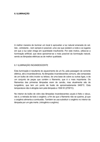 6. ILUMINAÇÃO




A melhor maneira de iluminar um local é aproveitar a luz natural emanada do sol.
Isto , entretanto , nem sempre é possível, uma vez que existem a noite e os lugares
em que a luz solar chega em quantidade insuficiente. Por este motivo, utiliza-se a
iluminação artificial, que deve aproximar-se o mais possível da iluminação natural,
sendo as lâmpadas elétricas as de melhor qualidade.



6.1 ILUMINAÇÃO INCANDESCENTE

Esta iluminação é resultante do aquecimento de um fio, pela passagem de corrente
elétrica, até a incandescência. As lâmpadas incandescentes comuns, são compostas
de um bulbo de vidro incolor ou leitoso, de uma base de cobre ou outras ligas, e de
um conjunto de peças que contém o filamento, que é o mais importante. Os
filamentos das primeiras lâmpadas eram de carvão, mas atualmente são de
tungstênio, que tem um ponto de fusão de aproximadamente 3400°C. Esta
temperatura não é atingida nem pela lâmpada a 1500 W (2700°C).

No interior do bulbo de vidro das lâmpadas incandescentes usuais é feito o vácuo,
isto é, a retirada de todo o oxigênio, a fim de que o filamento não se queime, já que
o oxigênio alimenta a combustão. Também se usa substituir o oxigênio no interior da
lâmpada por um gás inerte. (nitrogênio e argônio)




                                                                                  43
 