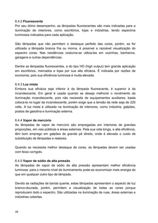 6.4.2 Fluorescente
Por seu ótimo desempenho, as lâmpadas fluorescentes são mais indicadas para a
iluminação de interiores, como escritórios, lojas e indústrias, tendo espectros
luminosos indicados para cada aplicação.

São lâmpadas que não permitem o destaque perfeito das cores, porém, se for
utilizada a lâmpada branca fria ou morna, é possível a razoável visualização do
espectro cores. Nas residências costuma-se utiliza-las em cozinhas, banheiros,
garagens e outras dependências.

Dentre as lâmpadas fluorescentes, a do tipo HO (high output) tem grande aplicação
em escritórios, mercados e lojas por sua alta eficácia. É indicada por razões de
economia, pois sua eficiência luminosa é muita elevada.

6.4.3 Luz mista
Embora sua eficácia seja inferior à da lâmpada fluorescente, é superior á da
incandescente. Em geral é usada quando se deseja melhorar o rendimento da
iluminação incandescente, pois não necessita de equipamentos auxiliares; basta
coloca-la no lugar da incandescente, porém exige que a tensão da rede seja de 220
volts. A luz mista é utilizada na iluminação de interiores, como indústria, galpões,
postos de gasolina e iluminação externa.

6.4.4 Vapor de mercúrio
As lâmpadas de vapor de mercúrio são empregadas em interiores de grandes
proporções, em vias públicas e áreas externas. Pela sua vida longa, e alta eficiência,
têm bom emprego em galpões de grande pé direito, onde é elevado o custo de
substituição de lâmpadas e reatores.

Quando se necessita melhor destaque de cores, as lâmpadas devem ser usadas
com feixe corrigido.

6.4.5 Vapor de sódio de alta pressão
As lâmpadas de vapor de sódio de alta pressão apresentam melhor eficiência
luminosa: para o mesmo nível de iluminamento pode-se economizar mais energia do
que em qualquer outro tipo de lâmpada.

Devido às radiações de banda quente, estas lâmpadas apresentam o aspecto de luz
branco-dourada, porém, permitem a visualização de todas as cores porque
reproduzem todo o espectro. São utilizadas na iluminação de ruas, áreas externas e
indústrias cobertas.



48
 