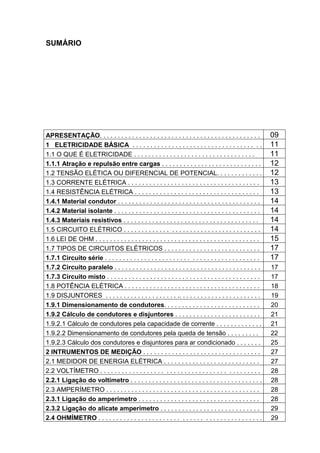SUMÁRIO




APRESENTAÇÃO. . . . . . . . . . . . . . . . . . . . . . . . . . . . . . . . . . . . . . . . . . . . .        09
1 ELETRICIDADE BÁSICA . . . . . . . . . . . . . . . . . . . . . . . . . . . . . . . . . . . .                11
1.1 O QUE É ELETRICIDADE . . . . . . . . . . . . . . . . . . . . . . . . . . . . . . . . . .                 11
1.1.1 Atração e repulsão entre cargas . . . . . . . . . . . . . . . . . . . . . . . . . . . .                12
1.2 TENSÃO ELÉTICA OU DIFERENCIAL DE POTENCIAL. . . . . . . . . . . . .                                      12
1.3 CORRENTE ELÉTRICA . . . . . . . . . . . . . . . . . . . . . . . . . . . . . . . . . . . . .              13
1.4 RESISTÊNCIA ELÉTRICA . . . . . . . . . . . . . . . . . . . . . . . . . . . . . . . . . . .               13
1.4.1 Material condutor . . . . . . . . . . . . . . . . . . . . . . . . . . . . . . . . . . . . . . . .      14
1.4.2 Material isolante . . . . . . . . . . . . . . . . . . . . . . . . . . . . . . . . . . . . . . . . .    14
1.4.3 Materiais resistivos . . . . . . . . . . . . . . . . . . . . . . . . . . . . . . . . . . . . . .       14
1.5 CIRCUITO ELÉTRICO . . . . . . . . . . . . . . . . . . . . . . . . . . . . . . . . . . . . . .            14
1.6 LEI DE OHM . . . . . . . . . . . . . . . . . . . . . . . . . . . . . . . . . . . . . . . . . . . . . .   15
1.7 TIPOS DE CIRCUITOS ELÉTRICOS . . . . . . . . . . . . . . . . . . . . . . . . . . .                       17
1.7.1 Circuito série . . . . . . . . . . . . . . . . . . . . . . . . . . . . . . . . . . . . . . . . . . .   17
1.7.2 Circuito paralelo . . . . . . . . . . . . . . . . . . . . . . . . . . . . . . . . . . . . . . . . .    17
1.7.3 Circuito misto . . . . . . . . . . . . . . . . . . . . . . . . . . . . . . . . . . . . . . . . . . .   17
1.8 POTÊNCIA ELÉTRICA . . . . . . . . . . . . . . . . . . . . . . . . . . . . . . . . . . . . . .            18
1.9 DISJUNTORES . . . . . . . . . . . . . . . . . . . . .. . . . . . . . . . . . . . . . . . . . . . .       19
1.9.1 Dimensionamento de condutores. . . . . . . . . . . . . . . . . . . . . . . . . . .                     20
1.9.2 Cálculo de condutores e disjuntores . . . . . . . . . . . . . . . . . . . . . . . .                    21
1.9.2.1 Cálculo de condutores pela capacidade de corrente . . . . . . . . . . . . .                          21
1.9.2.2 Dimensionamento de condutores pela queda de tensão . . . . . . . . .                                 22
1.9.2.3 Cálculo dos condutores e disjuntores para ar condicionado . . . . . . .                              25
2 INTRUMENTOS DE MEDIÇÃO . . . . . . . . . . . . . . . . . . . . . . . . . . . . . . . . .                   27
2.1 MEDIDOR DE ENERGIA ELÉTRICA . . . . . . . . . . . . . . . . . . . . . . . . . . .                        27
2.2 VOLTÍMETRO . . . . . . . . . . . . . . . . . . . . . . . . . . . . . . . . . . . . . . . . . . . .       28
2.2.1 Ligação do voltímetro . . . . . . . . . . . . . . . . . . . . . . . . . . . . . . . . . . . . .        28
2.3 AMPERÍMETRO . . . . . . . . . . . . . . . . . . . . . . . . . . . . . . . . . . . . . . . . . . .        28
2.3.1 Ligação do amperímetro . . . . . . . . . . . . . . . . . . . . . . . . . . . . . . . . . .             28
2.3.2 Ligação do alicate amperímetro . . . . . . . . . . . . . . . . . . . . . . . . . . . .                 29
2.4 OHMÍMETRO . . . . . . . . . . . . . . . . . . . . . . . . . . . . . . . . . . . . . . . . . . . . .      29
                                                                                                                  5
 