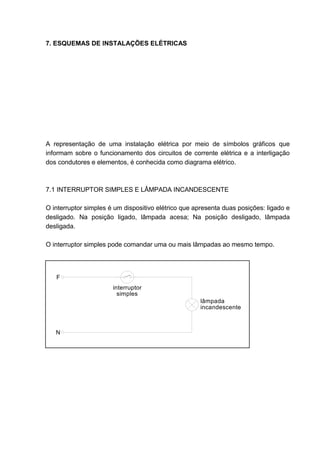 7. ESQUEMAS DE INSTALAÇÕES ELÉTRICAS




A representação de uma instalação elétrica por meio de símbolos gráficos que
informam sobre o funcionamento dos circuitos de corrente elétrica e a interligação
dos condutores e elementos, é conhecida como diagrama elétrico.



7.1 INTERRUPTOR SIMPLES E LÂMPADA INCANDESCENTE

O interruptor simples é um dispositivo elétrico que apresenta duas posições: ligado e
desligado. Na posição ligado, lâmpada acesa; Na posição desligado, lâmpada
desligada.

O interruptor simples pode comandar uma ou mais lâmpadas ao mesmo tempo.




   F
                       interruptor
                         simples
                                                     lâmpada
                                                     incandescente



   N




                                                                                  51
 