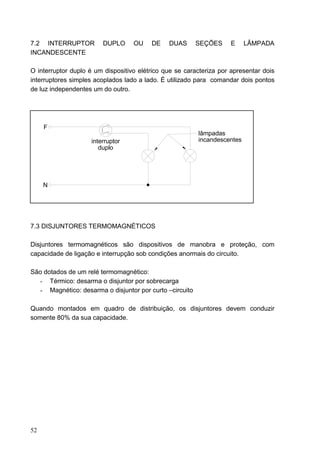 7.2 INTERRUPTOR         DUPLO      OU    DE    DUAS      SEÇÕES     E     LÂMPADA
INCANDESCENTE

O interruptor duplo é um dispositivo elétrico que se caracteriza por apresentar dois
interruptores simples acoplados lado a lado. É utilizado para comandar dois pontos
de luz independentes um do outro.




     F
                                                         lâmpadas
                    interruptor                          incandescentes
                       duplo




     N




7.3 DISJUNTORES TERMOMAGNÉTICOS

Disjuntores termomagnéticos são dispositivos de manobra e proteção, com
capacidade de ligação e interrupção sob condições anormais do circuito.

São dotados de um relé termomagnético:
  - Térmico: desarma o disjuntor por sobrecarga
  - Magnético: desarma o disjuntor por curto –circuito

Quando montados em quadro de distribuição, os disjuntores devem conduzir
somente 80% da sua capacidade.




52
 