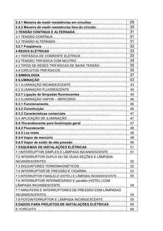 2.4.1 Maneira de medir resistências em circuitos . . . . . . . . . . . . . . . . . .                            29
2.4.2 Maneira de medir resistências fora do circuito. . . . . . . . . . . . . . . .                             30
3 TENSÃO CONTÍNUA E ALTERNADA . . . . . . . . . . . . . . . . . . . . . . . . . . .                             31
3.1 TENSÃO CONTÍNUA . . . . . . . . . . . . . . . . . . . . . . . . . . . . . . . . . . . . . . .               31
3.2 TENSÃO ALTERNADA . . . . . . . . . . . . . . . . . . . . . . . . . . . . . . . . . . . . . .                31
3.2.1 Freqüência . . . . . . . . . . . . . . . . . . . . . . . . . . . . . . . . . . . . . . . . . . . . . .    32
4 REDES ELÉTRICAS . . . . . . . . . . . . . . . . . . . . . . . . . . . . . . . . . . . . . . . . .             33
4.1 TRIFÁSICA DE CORRENTE ELÉTRICA. . . . . . . . . . . . . . . . . . . . . . . . .                             33
4.2 TENSÃO TRIFÁSICA COM NEUTRO . . . . . . . . . . . . . . . . . . . . . . . . . . .                           34
4.3 TIPOS DE REDES TRIFÁSICAS DE BAIXA TENSÃO . . . . . . . . . . . . . .                                       35
4.4 CIRCUITOS TRIFÁSICOS. . . . . . . . . . . . . . . . . . . . . . . . . . . . . . . . . . . .                 35
5 SIMBOLOGIA . . . . . . . . . . . . . . . . . . . . . . . . . . . . . . . . . . . . . . . . . . . . . .        37
6 ILUMINAÇÃO . . . . . . . . . . . . . . . . . . . . . . . . . . . . . . . . . . . . . . . . . . . . . .        43
6.1 ILUMINAÇÃO INCANDESCENTE . . . . . . . . . . . . . . . . . . . . . . . . . . . . . .                        43
6.2 ILUMINAÇÃO FLUORESCENTE . . . . . . . . . . . . . . . . . . . . . . . . . . . . . .                         44
6.2.1 Ligação de lâmpadas fluorescentes . . . . . . . . . . . . . . . . . . . . . . . . .                       44
6.3 ILUMINAÇÃO VAPOR – MERCÚRIO . . . . . . . . . . . . . . . . . . . . . . . . . .                             46
6.3.1 Funcionamento . . . . . . . . . . . . . . . . . . . . . . . . . . . . . . . . . . . . . . . . . .         46
6.3.2 Constituição . . . . . . . . . . . . . . . . . . . . . . . . . . . . . . . . . . . . . . . . . . . .      46
6.3.3 Características comerciais . . . . . . . . . . . . . . . . . . . . . . . .                                47
6.4 APLICAÇÃO DE ILUMINAÇÃO . . . . . . . . . . . . .                                                           47
6.4.1Incandescente para iluminação geral . . . . . . . . . . . . . . . . . . . . . . .                          47
6.4.2 Fluorescente . . . . . . . . . . . . . . . . . . . . . . . . . . . . . . . . . . . . .. . . . . . .       48
6.4.3 Luz mista . . . . . . . . . . . . . . . . . . . . . . . . . . . . . . . . . . . . . . . . . . . . . . .   48
6.4.4 Vapor de mercúrio . . . . . . . . . . . . . . . . . . . . . . . . . . . . . . . . . . . . . .             48
6.4.5 Vapor de sódio de alta pressão . . . . . . . . . . . . . . . . . . . . . . . . . . .                      48
7 ESQUEMAS DE INSTALAÇÕES ELÉTRICAS. . . . . . . . . . . . . . . . . . . . .                                    51
7.1INTERRUPTOR SIMPLES E LÂMPADA INCANDESCENTE. . . . . . .                                                     51
7.2 INTERRUPTOR DUPLO OU DE DUAS SEÇÕES E LÂMPADA
INCANDESCENTES . . . . . . . . . . . . . . . . . . . . . . . . . . . . . . . . . . . . . . . . . . .            52
7.3 DISJUNTORES TERMOMAGNÉTICOS . . . . . . . . . . . . . . . . . . . . . . . . .                               52
7.4 INTERRUPTOR DE PRESSÃO E CIGARRA . . . . . . . . . . . . . . . . . . . . .                                  53
7.5 INTERRUPTOR PARALELO (HOTEL) E LÂMPADA INCANDESCENTE .. . . .                                               54
7.6 INTERRUPTOR INTERMEDIÁRIO E paralelo (HOTEL) COM
LÂMPADA INCANDESCENTE . . . . . . . . . . . . . . . . . . . . . . . . . . . . . . . . . .                       54
7.7 MINUTEIRA E INTERRUPTORES DE PRESSÃO COM LÂMPADAS
INCANDESCENTES. . . . . . . . . . . . . . . . . . . . . . . . . . . . . . . . . . . . . . . . . . . .           55
7.8 FOTOINTERRUPTOR E LÂMPADA INCANDESCENTE. . . . . . . . . . . .                                              55
8 DADOS PARA PROJETOS DE INSTALAÇÕES ELÉTRICAS . . . . . . . . .                                                69
8.1CIRCUITO . . . . . . . . . . . . . . . . . . . . .. . . . . . . . . . . . . . . . . . . . . . . . . . . .    69


6
 