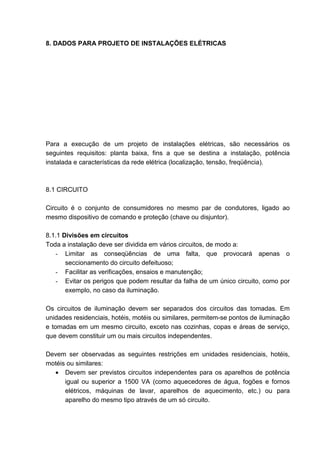 8. DADOS PARA PROJETO DE INSTALAÇÕES ELÉTRICAS




Para a execução de um projeto de instalações elétricas, são necessários os
seguintes requisitos: planta baixa, fins a que se destina a instalação, potência
instalada e características da rede elétrica (localização, tensão, freqüência).



8.1 CIRCUITO

Circuito é o conjunto de consumidores no mesmo par de condutores, ligado ao
mesmo dispositivo de comando e proteção (chave ou disjuntor).

8.1.1 Divisões em circuitos
Toda a instalação deve ser dividida em vários circuitos, de modo a:
   - Limitar as conseqüências de uma falta, que provocará apenas o
       seccionamento do circuito defeituoso;
   - Facilitar as verificações, ensaios e manutenção;
   - Evitar os perigos que podem resultar da falha de um único circuito, como por
       exemplo, no caso da iluminação.

Os circuitos de iluminação devem ser separados dos circuitos das tomadas. Em
unidades residenciais, hotéis, motéis ou similares, permitem-se pontos de iluminação
e tomadas em um mesmo circuito, exceto nas cozinhas, copas e áreas de serviço,
que devem constituir um ou mais circuitos independentes.

Devem ser observadas as seguintes restrições em unidades residenciais, hotéis,
motéis ou similares:
  • Devem ser previstos circuitos independentes para os aparelhos de potência
      igual ou superior a 1500 VA (como aquecedores de água, fogões e fornos
      elétricos, máquinas de lavar, aparelhos de aquecimento, etc.) ou para
      aparelho do mesmo tipo através de um só circuito.



                                                                                 69
 